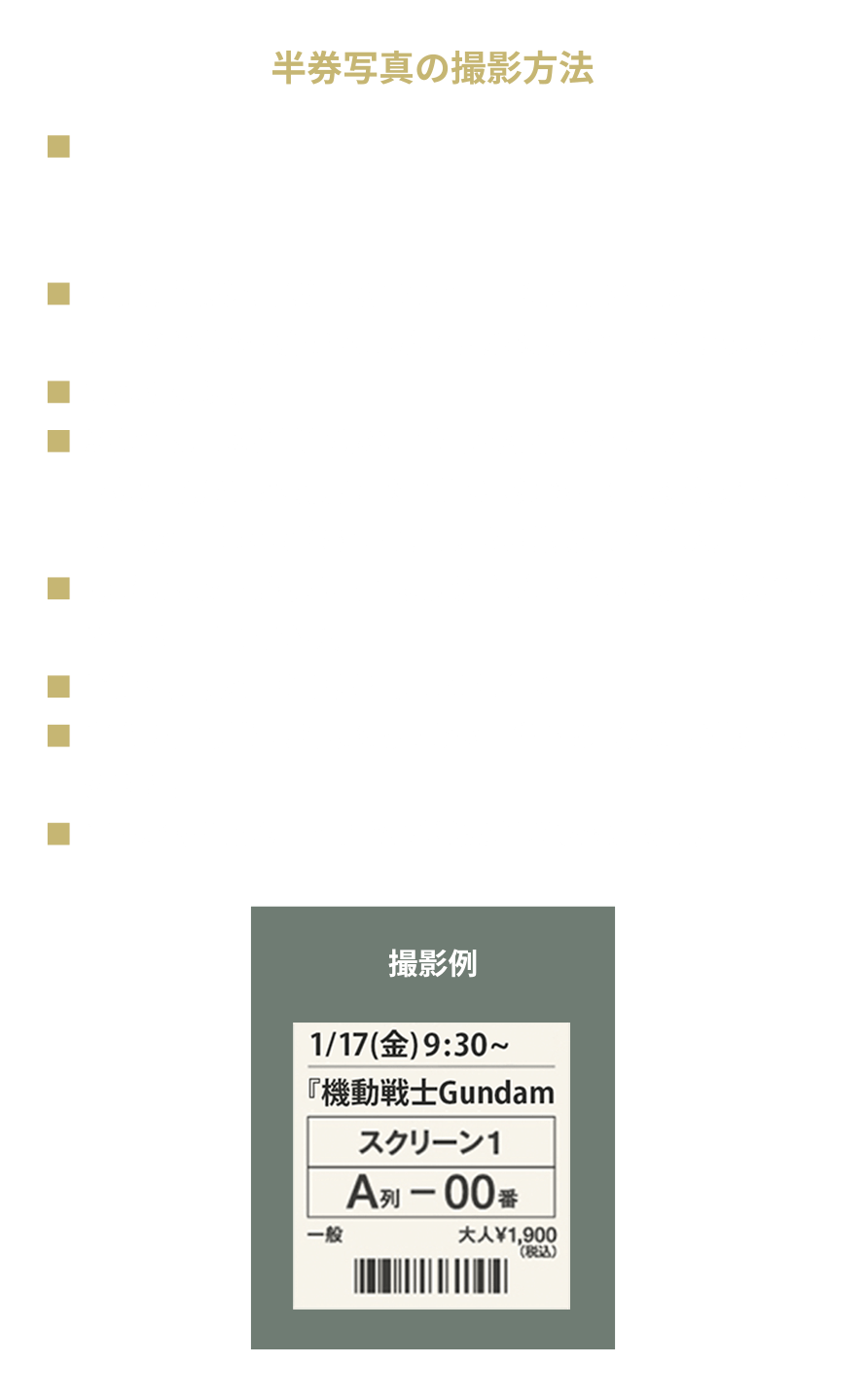 半券写真の撮影方法 ・対象となる半券は映画『機動戦士Gundam GQuuuuuuX -Beginning-』の半券劇場名、鑑賞日付が明記された有料鑑賞半券です。 ・『有料鑑賞券の半券』1枚につき、1回の応募が可能です。同一の半券で複数の応募が確認された場合、すべての応募が無効になります。 ・紛失等による鑑賞半券の再発行は対応できません。1枚の画像として撮影する半券は1枚のみとし、複数枚の半券を1枚の画像におさめてのご応募はご遠慮ください。 ・撮影時は文字が読み取れるよう手ブレ等に注意し、半券全体を撮影してください。 ・半券は鮮明な画像を添付してください。 ・半券の記載情報が読み取れない画像でのご応募は抽選対象外です。 ・半券が切り取られてない状態の半券も対象です。