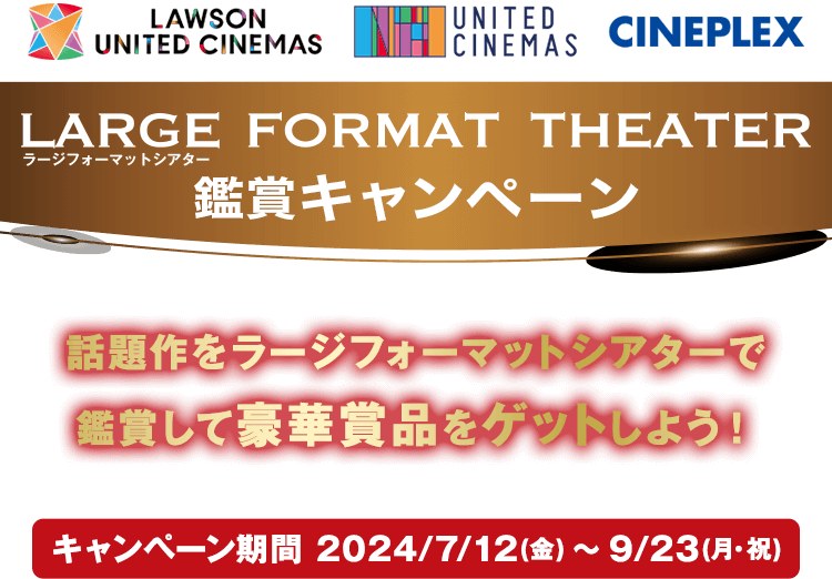 LARGE FORMAT THEATER 鑑賞キャンペーン 話題作をラージフォーマットシアターで鑑賞して豪華賞品をゲットしよう！ キャンペーン期間 2024/7/12（金）〜9/23（月・祝）